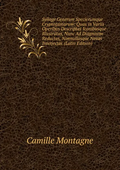 Обложка книги Sylloge Generum Specierumque Cryptogamarum: Quas in Variis Operibus Descriptas Iconibusque Illustratas, Nunc Ad Diagnosim Reductas, Nonnullasque Novas Interjectas (Latin Edition), Camille Montagne