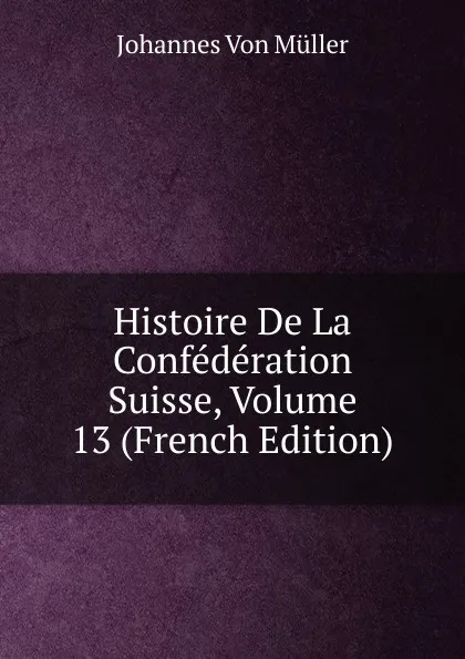 Обложка книги Histoire De La Confederation Suisse, Volume 13 (French Edition), Johannes von Müller