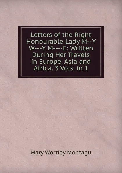 Обложка книги Letters of the Right Honourable Lady M--Y W---Y M----E: Written During Her Travels in Europe, Asia and Africa. 3 Vols. in 1, Mary Wortley Montagu