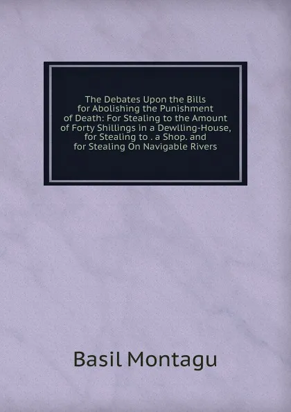 Обложка книги The Debates Upon the Bills for Abolishing the Punishment of Death: For Stealing to the Amount of Forty Shillings in a Dewlling-House, for Stealing to . a Shop. and for Stealing On Navigable Rivers, Basil Montagu