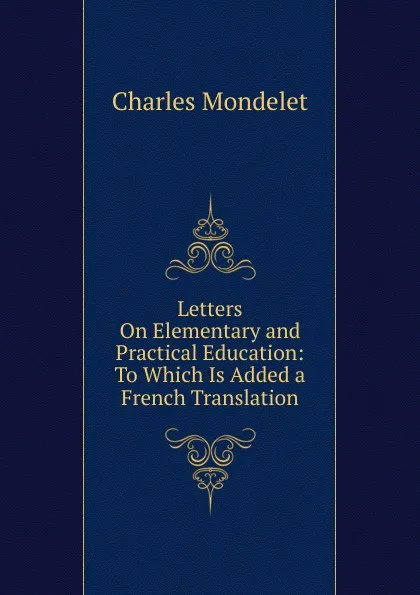 Обложка книги Letters On Elementary and Practical Education: To Which Is Added a French Translation, Charles Mondelet