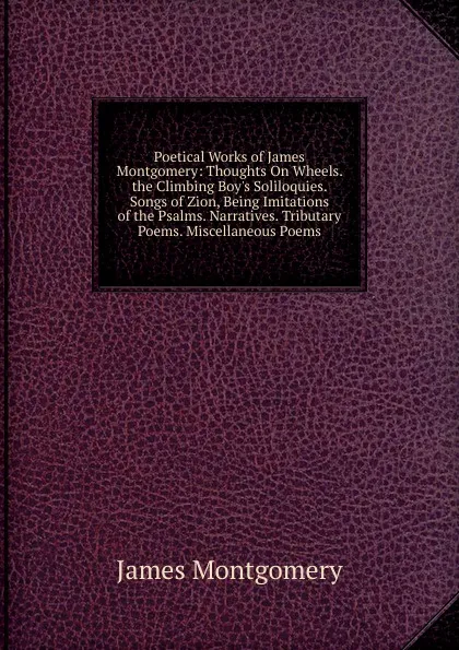 Обложка книги Poetical Works of James Montgomery: Thoughts On Wheels. the Climbing Boy.s Soliloquies. Songs of Zion, Being Imitations of the Psalms. Narratives. Tributary Poems. Miscellaneous Poems, Montgomery James
