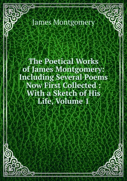 Обложка книги The Poetical Works of James Montgomery: Including Several Poems Now First Collected : With a Sketch of His Life, Volume 1, Montgomery James