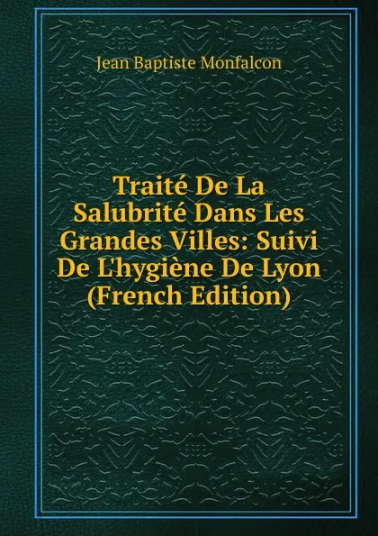 Обложка книги Traite De La Salubrite Dans Les Grandes Villes: Suivi De L.hygiene De Lyon (French Edition), Jean Baptiste Monfalcon