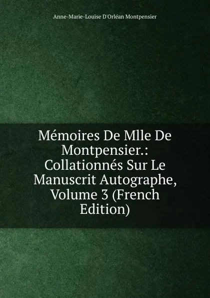 Обложка книги Memoires De Mlle De Montpensier.: Collationnes Sur Le Manuscrit Autographe, Volume 3 (French Edition), Anne-Marie-Louise D'Orléan Montpensier