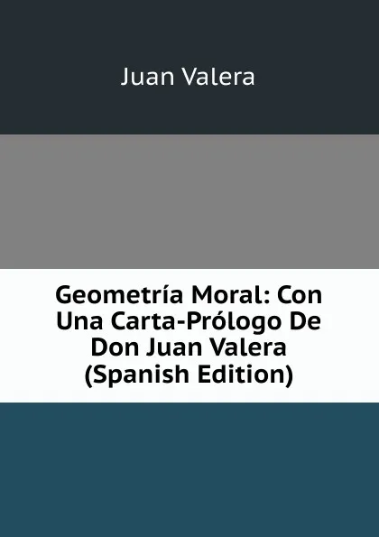 Обложка книги Geometria Moral: Con Una Carta-Prologo De Don Juan Valera (Spanish Edition), Juan Valera