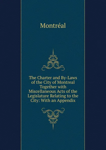 Обложка книги The Charter and By-Laws of the City of Montreal Together with Miscellaneous Acts of the Legislature Relating to the City: With an Appendix, Montréal