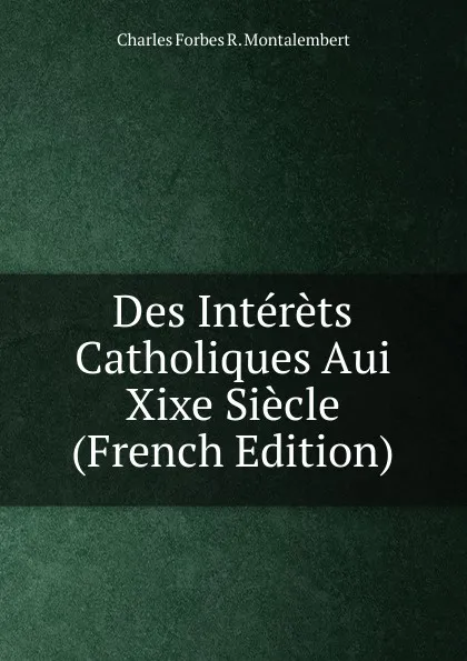 Обложка книги Des Interets Catholiques Aui Xixe Siecle (French Edition), Montalembert Charles Forbes