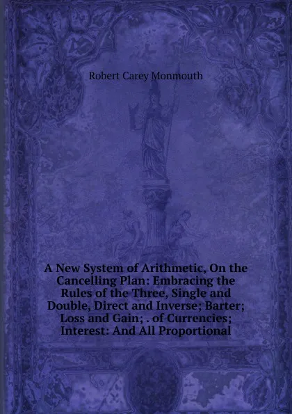 Обложка книги A New System of Arithmetic, On the Cancelling Plan: Embracing the Rules of the Three, Single and Double, Direct and Inverse; Barter; Loss and Gain; . of Currencies; Interest: And All Proportional, Robert Carey Monmouth