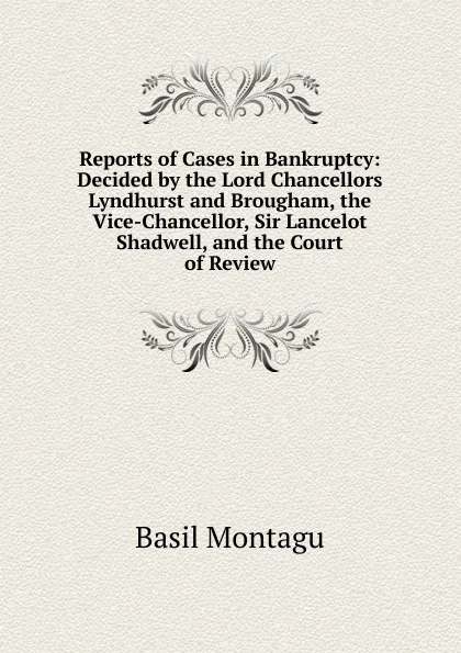 Обложка книги Reports of Cases in Bankruptcy: Decided by the Lord Chancellors Lyndhurst and Brougham, the Vice-Chancellor, Sir Lancelot Shadwell, and the Court of Review, Basil Montagu