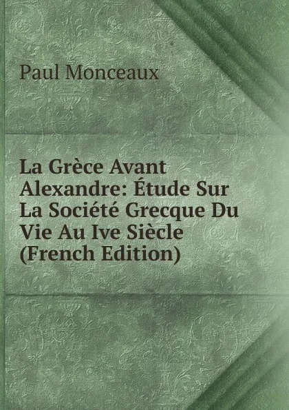 Обложка книги La Grece Avant Alexandre: Etude Sur La Societe Grecque Du Vie Au Ive Siecle (French Edition), Paul Monceaux