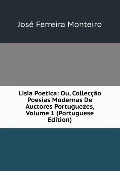 Обложка книги Lisia Poetica: Ou, Colleccao Poesias Modernas De Auctores Portuguezes, Volume 1 (Portuguese Edition), José Ferreira Monteiro