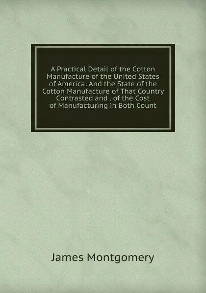 Обложка книги A Practical Detail of the Cotton Manufacture of the United States of America: And the State of the Cotton Manufacture of That Country Contrasted and . of the Cost of Manufacturing in Both Count, Montgomery James