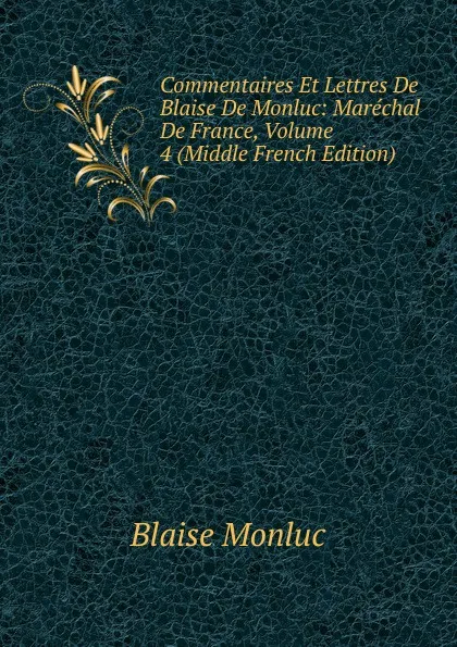 Обложка книги Commentaires Et Lettres De Blaise De Monluc: Marechal De France, Volume 4 (Middle French Edition), Blaise Monluc