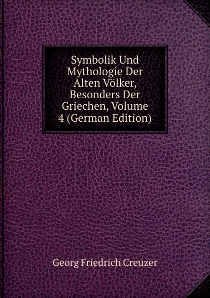 Обложка книги Symbolik Und Mythologie Der Alten Volker, Besonders Der Griechen, Volume 4 (German Edition), Georg Friedrich Creuzer