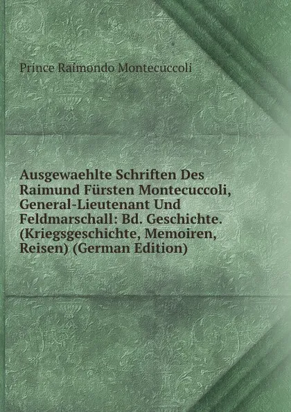 Обложка книги Ausgewaehlte Schriften Des Raimund Fursten Montecuccoli, General-Lieutenant Und Feldmarschall: Bd. Geschichte. (Kriegsgeschichte, Memoiren, Reisen) (German Edition), Prince Raimondo Montecuccoli