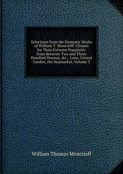 Обложка книги Selections from the Dramatic Works of William T. Moncrieff: Chosen for Their Extreme Popularity from Between Two and Three Hundred Dramas, .c. . Lane, Covent Garden, the Haymarket, Volume 3, William Thomas Moncrieff