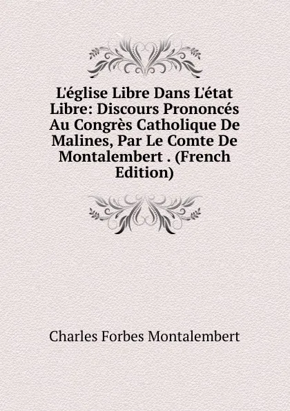 Обложка книги L.eglise Libre Dans L.etat Libre: Discours Prononces Au Congres Catholique De Malines, Par Le Comte De Montalembert . (French Edition), Montalembert Charles Forbes