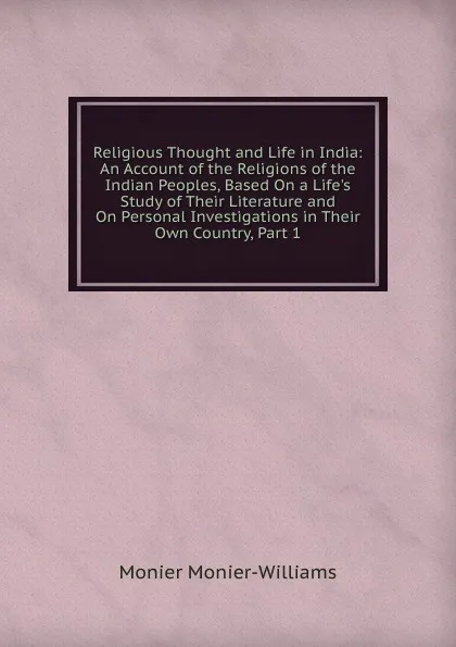 Обложка книги Religious Thought and Life in India: An Account of the Religions of the Indian Peoples, Based On a Life.s Study of Their Literature and On Personal Investigations in Their Own Country, Part 1, Monier-Williams Monier