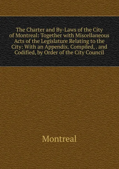 Обложка книги The Charter and By-Laws of the City of Montreal: Together with Miscellaneous Acts of the Legislature Relating to the City: With an Appendix. Compiled, . and Codified, by Order of the City Council, Montréal