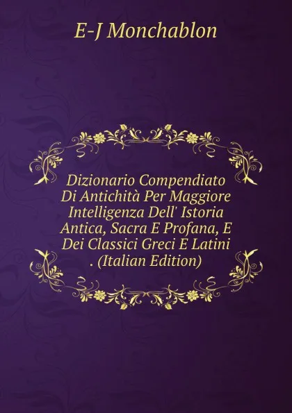 Обложка книги Dizionario Compendiato Di Antichita Per Maggiore Intelligenza Dell. Istoria Antica, Sacra E Profana, E Dei Classici Greci E Latini . (Italian Edition), E-J Monchablon