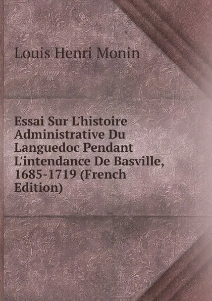 Обложка книги Essai Sur L.histoire Administrative Du Languedoc Pendant L.intendance De Basville, 1685-1719 (French Edition), Louis Henri Monin