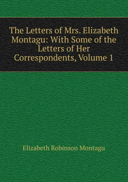 Обложка книги The Letters of Mrs. Elizabeth Montagu: With Some of the Letters of Her Correspondents, Volume 1, Elizabeth Robinson Montagu