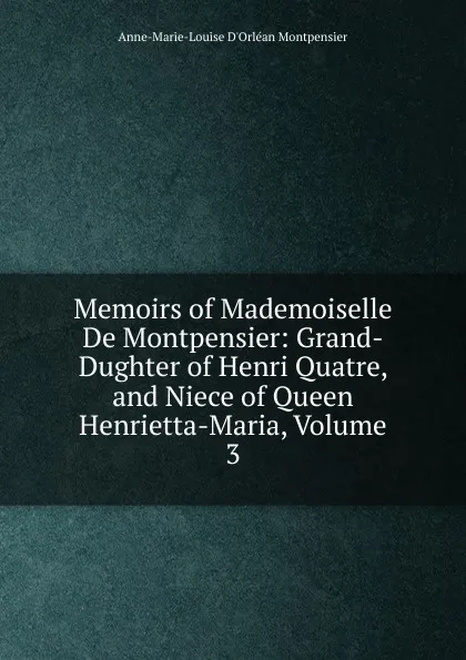 Обложка книги Memoirs of Mademoiselle De Montpensier: Grand-Dughter of Henri Quatre, and Niece of Queen Henrietta-Maria, Volume 3, Anne-Marie-Louise D'Orléan Montpensier