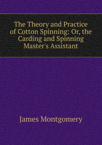 Обложка книги The Theory and Practice of Cotton Spinning: Or, the Carding and Spinning Master.s Assistant, Montgomery James