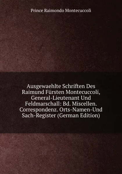 Обложка книги Ausgewaehlte Schriften Des Raimund Fursten Montecuccoli, General-Lieutenant Und Feldmarschall: Bd. Miscellen. Correspondenz. Orts-Namen-Und Sach-Register (German Edition), Prince Raimondo Montecuccoli