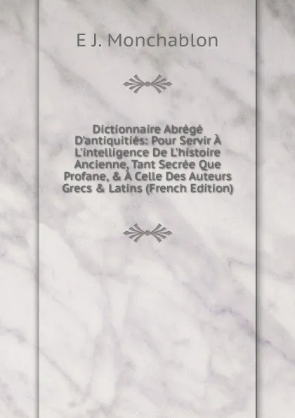 Обложка книги Dictionnaire Abrege D.antiquities: Pour Servir A L.intelligence De L.histoire Ancienne, Tant Secree Que Profane, . A Celle Des Auteurs Grecs . Latins (French Edition), E J. Monchablon