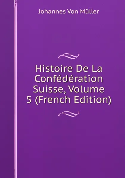 Обложка книги Histoire De La Confederation Suisse, Volume 5 (French Edition), Johannes von Müller