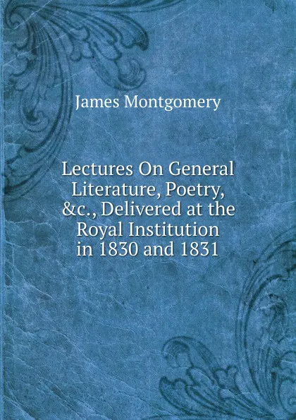 Обложка книги Lectures On General Literature, Poetry, .c., Delivered at the Royal Institution in 1830 and 1831, Montgomery James