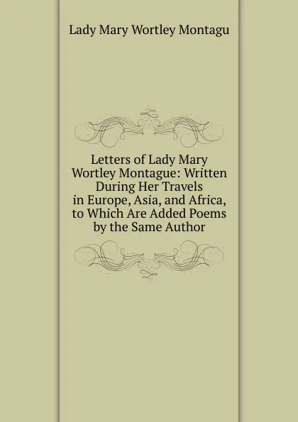 Обложка книги Letters of Lady Mary Wortley Montague: Written During Her Travels in Europe, Asia, and Africa, to Which Are Added Poems by the Same Author, Lady Mary Wortley Montagu