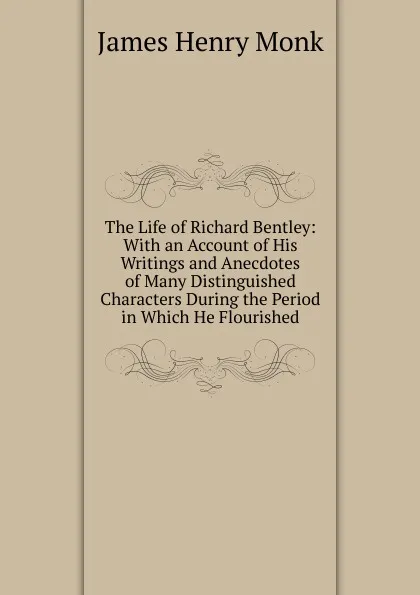 Обложка книги The Life of Richard Bentley: With an Account of His Writings and Anecdotes of Many Distinguished Characters During the Period in Which He Flourished, James Henry Monk