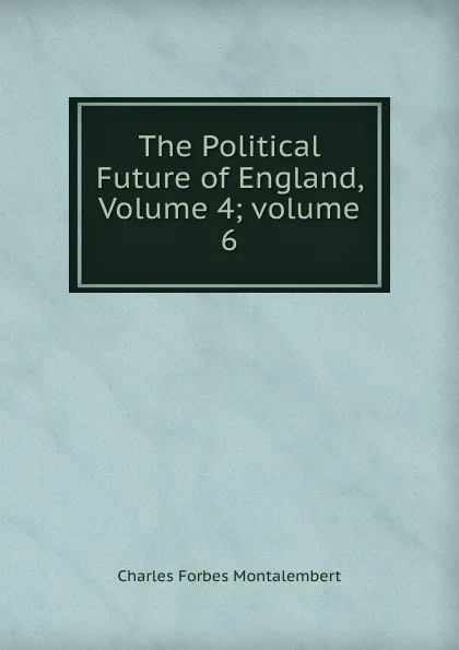 Обложка книги The Political Future of England, Volume 4;.volume 6, Montalembert Charles Forbes