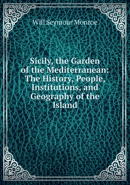 Обложка книги Sicily, the Garden of the Mediterranean: The History, People, Institutions, and Geography of the Island, Will Seymour Monroe