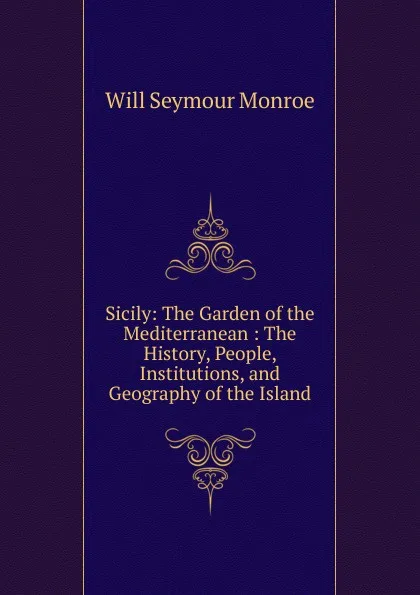 Обложка книги Sicily: The Garden of the Mediterranean : The History, People, Institutions, and Geography of the Island, Will Seymour Monroe