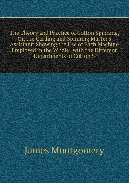 Обложка книги The Theory and Practice of Cotton Spinning, Or, the Carding and Spinning Master.s Assistant: Showing the Use of Each Machine Employed in the Whole . with the Different Departments of Cotton S, Montgomery James