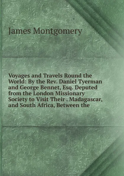 Обложка книги Voyages and Travels Round the World: By the Rev. Daniel Tyerman and George Bennet, Esq. Deputed from the London Missionary Society to Visit Their . Madagascar, and South Africa, Between the, Montgomery James