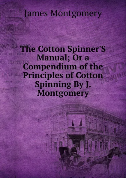 Обложка книги The Cotton Spinner.S Manual; Or a Compendium of the Principles of Cotton Spinning By J. Montgomery., Montgomery James