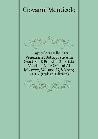 Обложка книги I Capitolari Delle Arti Veneziane: Sottoposte Alla Giustizia E Poi Alla Giustizia Vecchia Dalle Origini Al Mcccxxx, Volume 27,.Nbsp;Part 2 (Italian Edition), Giovanni Monticolo