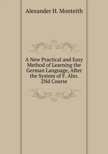 Обложка книги A New Practical and Easy Method of Learning the German Language, After the System of F. Ahn. 2Nd Course, Alexander H. Monteith