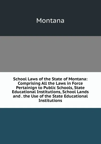 Обложка книги School Laws of the State of Montana: Comprising All the Laws in Force Pertainign to Public Schools, State Educational Institutions, School Lands and . the Use of the State Educational Institutions, Montana