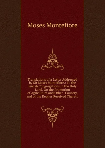Обложка книги Translations of a Letter Addressed by Sir Moses Montefiore.: To the Jewish Congregations in the Holy Land, On the Promotion of Agriculture and Other . Country, and of the Replies Received Thereto, Moses Montefiore