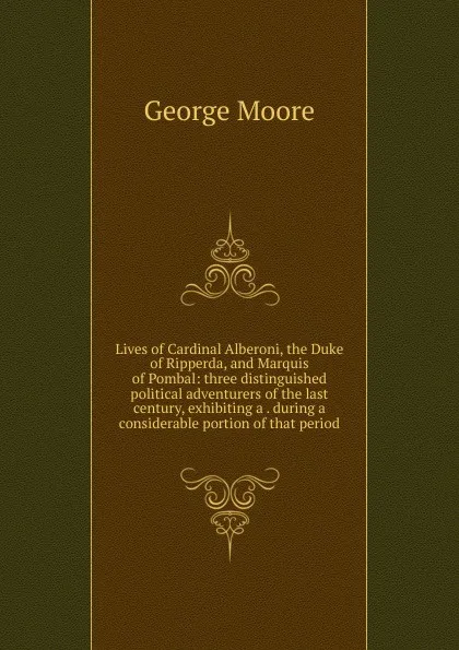 Обложка книги Lives of Cardinal Alberoni, the Duke of Ripperda, and Marquis of Pombal: three distinguished political adventurers of the last century, exhibiting a . during a considerable portion of that period, Moore George