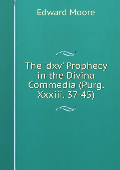 Обложка книги The .dxv. Prophecy in the Divina Commedia (Purg. Xxxiii. 37-45), Edward Moore