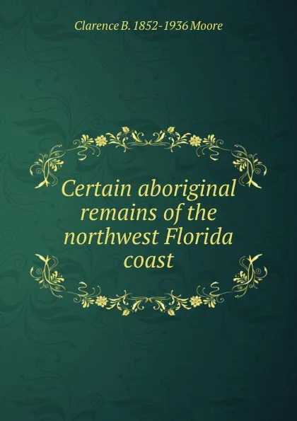 Обложка книги Certain aboriginal remains of the northwest Florida coast, Clarence B. 1852-1936 Moore