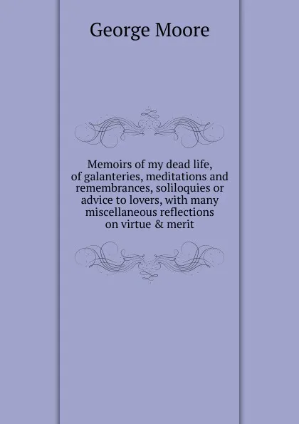 Обложка книги Memoirs of my dead life, of galanteries, meditations and remembrances, soliloquies or advice to lovers, with many miscellaneous reflections on virtue . merit, Moore George