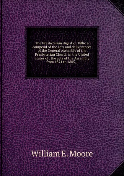 Обложка книги The Presbyterian digest of 1886; a compend of the acts and deliverances of the General Assembly of the Presbyterian Church in the United States of . the acts of the Assembly from 1874 to 1885, i, William E. Moore